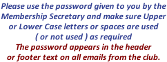 Please use the password given to you by the  Membership Secretary and make sure Upper  or Lower Case letters or spaces are used  ( or not used ) as required The password appears in the header  or footer text on all emails from the club.