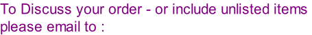 To Discuss your order - or include unlisted items  please email to :